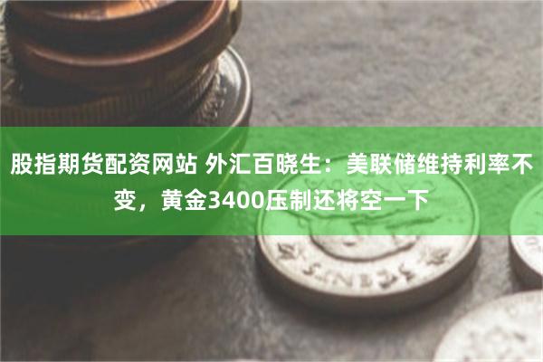 股指期货配资网站 外汇百晓生：美联储维持利率不变，黄金3400压制还将空一下