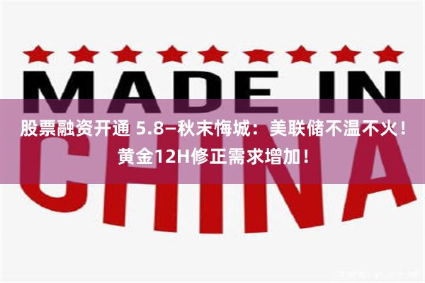 股票融资开通 5.8—秋末悔城：美联储不温不火！黄金12H修正需求增加！