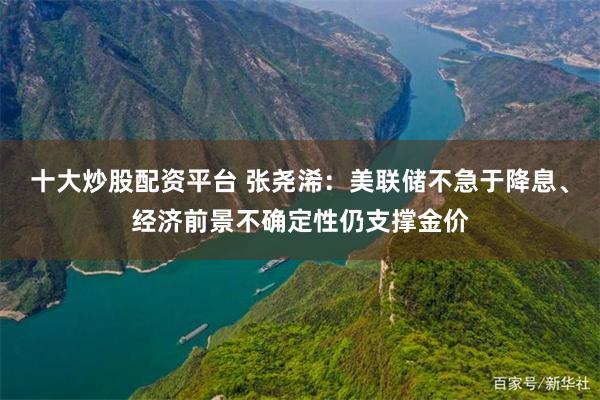 十大炒股配资平台 张尧浠：美联储不急于降息、经济前景不确定性仍支撑金价