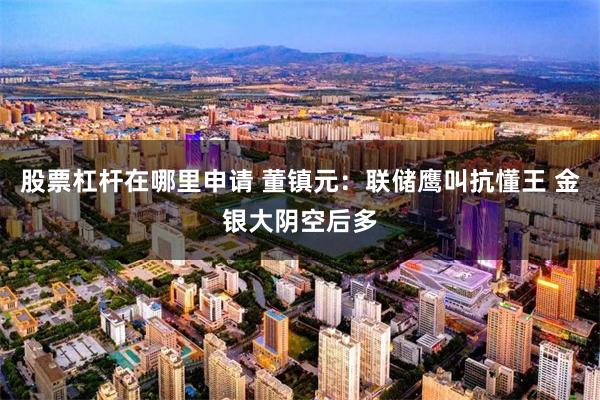 股票杠杆在哪里申请 董镇元：联储鹰叫抗懂王 金银大阴空后多