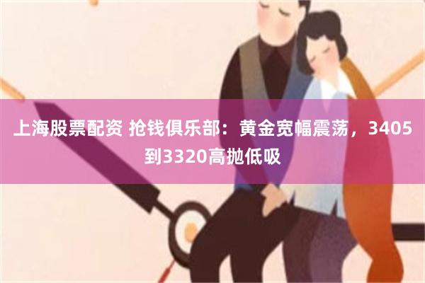 上海股票配资 抢钱俱乐部：黄金宽幅震荡，3405到3320高抛低吸