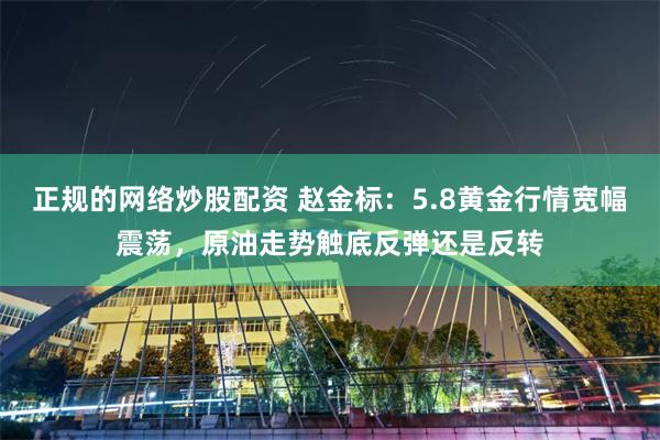 正规的网络炒股配资 赵金标：5.8黄金行情宽幅震荡，原油走势触底反弹还是反转