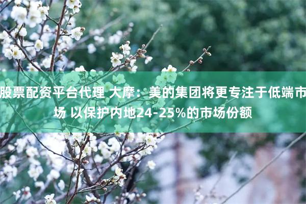 股票配资平台代理 大摩：美的集团将更专注于低端市场 以保护内地24-25%的市场份额