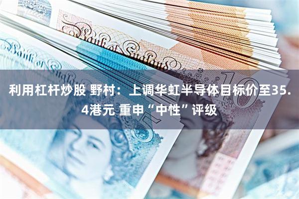利用杠杆炒股 野村：上调华虹半导体目标价至35.4港元 重申“中性”评级