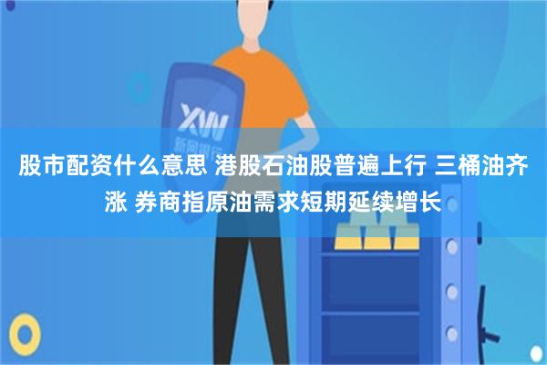 股市配资什么意思 港股石油股普遍上行 三桶油齐涨 券商指原油需求短期延续增长