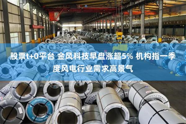 股票t+0平台 金风科技早盘涨超5% 机构指一季度风电行业需求高景气