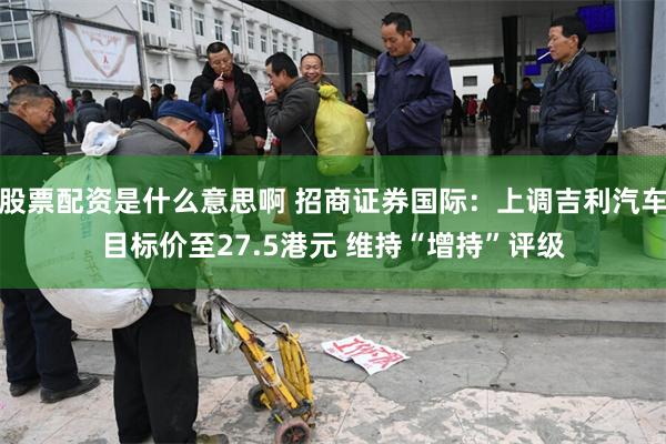 股票配资是什么意思啊 招商证券国际：上调吉利汽车目标价至27.5港元 维持“增持”评级