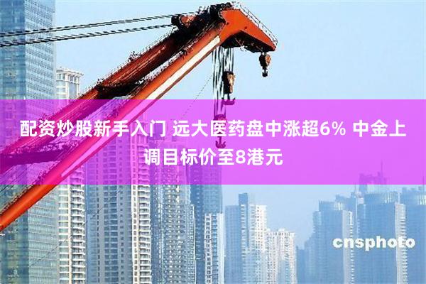 配资炒股新手入门 远大医药盘中涨超6% 中金上调目标价至8港元