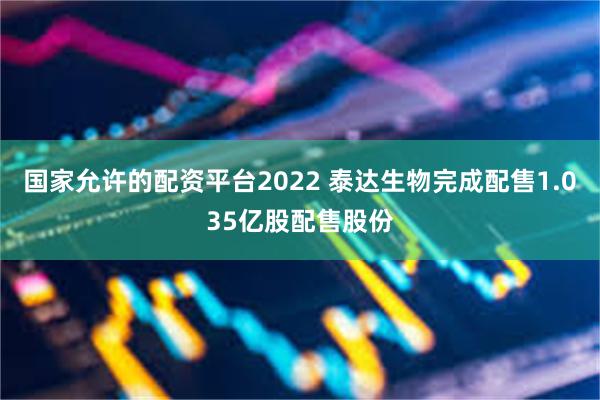 国家允许的配资平台2022 泰达生物完成配售1.035亿股配售股份