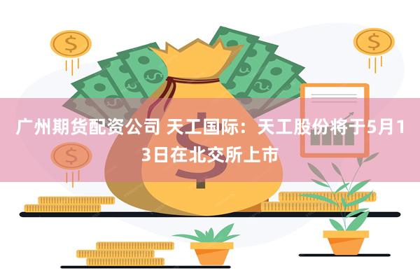 广州期货配资公司 天工国际：天工股份将于5月13日在北交所上市