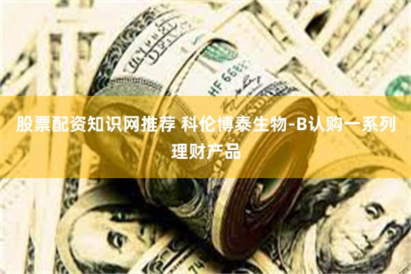 股票配资知识网推荐 科伦博泰生物-B认购一系列理财产品