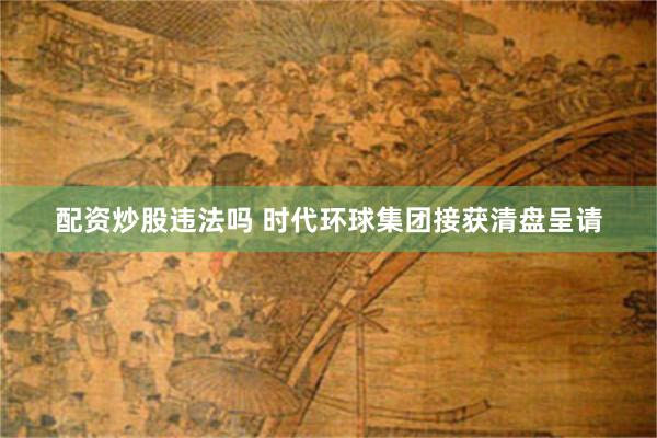 配资炒股违法吗 时代环球集团接获清盘呈请