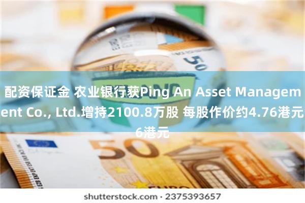 配资保证金 农业银行获Ping An Asset Management Co., Ltd.增持2100.8万股 每股作价约4.76港元