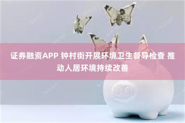 证券融资APP 钟村街开展环境卫生督导检查 推动人居环境持续改善