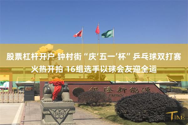 股票杠杆开户 钟村街“庆‘五一’杯”乒乓球双打赛火热开拍 16组选手以球会友迎全运