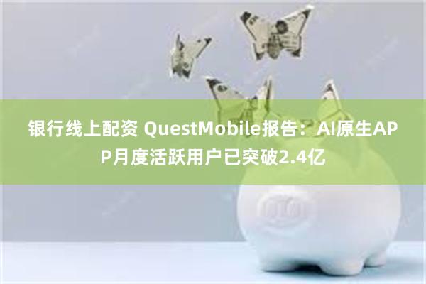 银行线上配资 QuestMobile报告：AI原生APP月度活跃用户已突破2.4亿