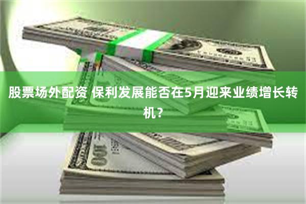 股票场外配资 保利发展能否在5月迎来业绩增长转机？