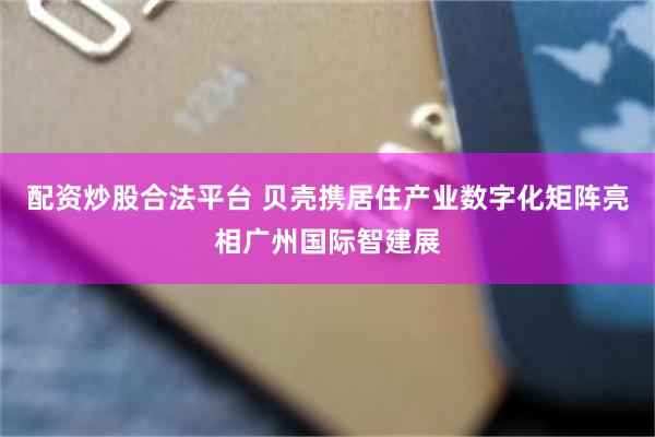 配资炒股合法平台 贝壳携居住产业数字化矩阵亮相广州国际智建展