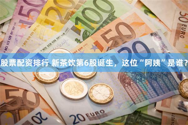 股票配资排行 新茶饮第6股诞生，这位“阿姨”是谁？