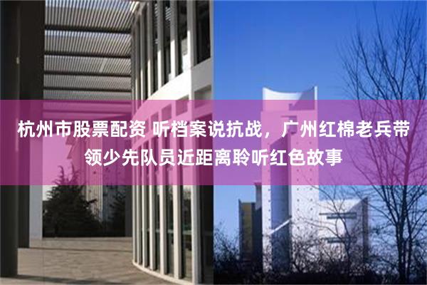 杭州市股票配资 听档案说抗战，广州红棉老兵带领少先队员近距离聆听红色故事