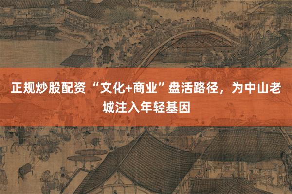 正规炒股配资 “文化+商业”盘活路径，为中山老城注入年轻基因