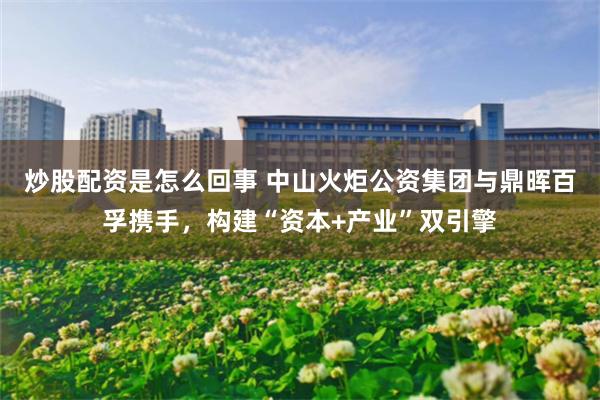 炒股配资是怎么回事 中山火炬公资集团与鼎晖百孚携手，构建“资本+产业”双引擎