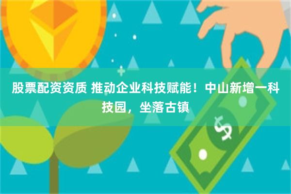股票配资资质 推动企业科技赋能！中山新增一科技园，坐落古镇