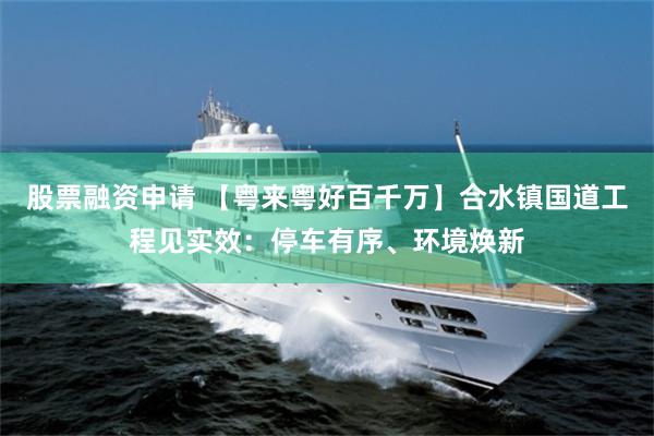 股票融资申请 【粤来粤好百千万】合水镇国道工程见实效：停车有序、环境焕新