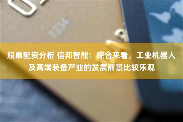 股票配资分析 信邦智能：综合来看，工业机器人及高端装备产业的发展前景比较乐观