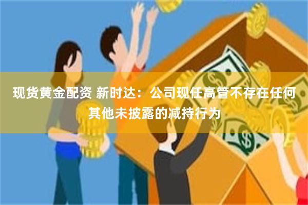现货黄金配资 新时达:公司现任高管不存在任何其他未披露的减持行为