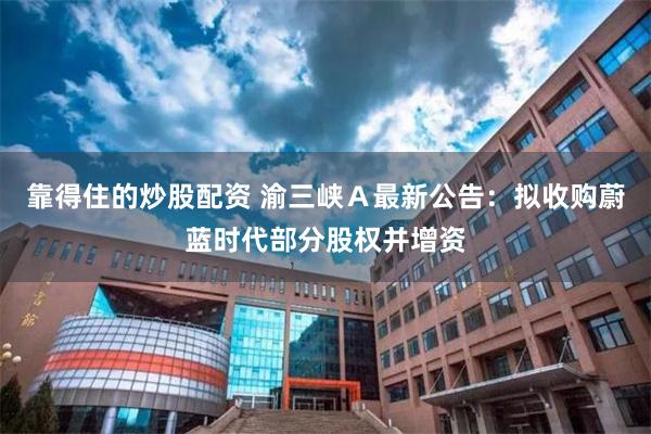 靠得住的炒股配资 渝三峡Ａ最新公告：拟收购蔚蓝时代部分股权并增资