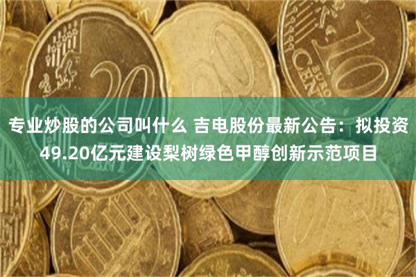 专业炒股的公司叫什么 吉电股份最新公告：拟投资49.20亿元建设梨树绿色甲醇创新示范项目
