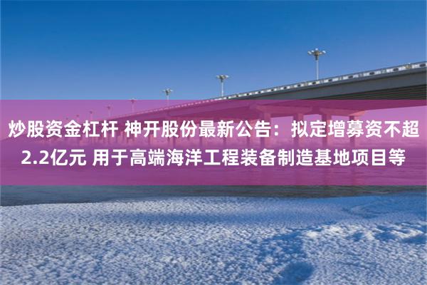 炒股资金杠杆 神开股份最新公告：拟定增募资不超2.2亿元 用于高端海洋工程装备制造基地项目等