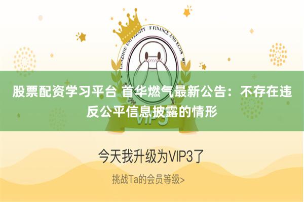 股票配资学习平台 首华燃气最新公告：不存在违反公平信息披露的情形