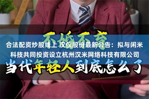 合法配资炒股线上 汉仪股份最新公告：拟与闲米科技共同投资设立杭州汉米网络科技有限公司