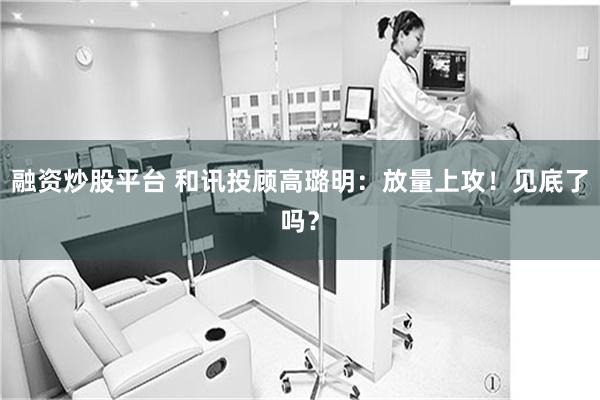 融资炒股平台 和讯投顾高璐明：放量上攻！见底了吗？