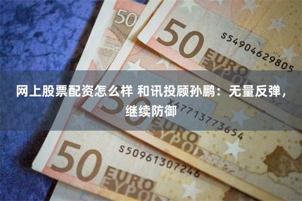 网上股票配资怎么样 和讯投顾孙鹏：无量反弹，继续防御