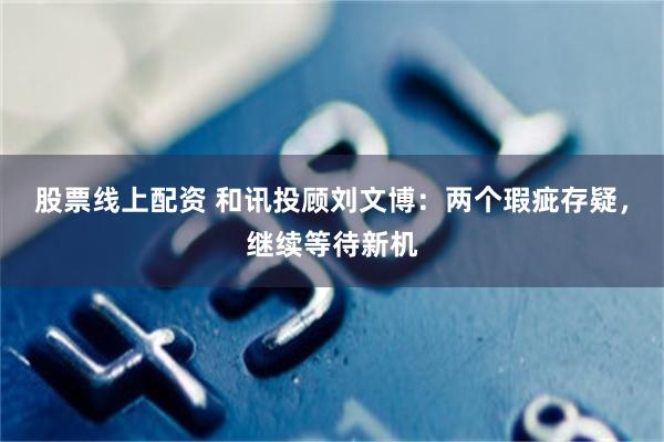 股票线上配资 和讯投顾刘文博：两个瑕疵存疑，继续等待新机