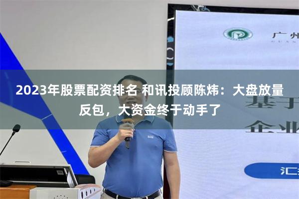 2023年股票配资排名 和讯投顾陈炜:大盘放量反包,大资金终于动手了