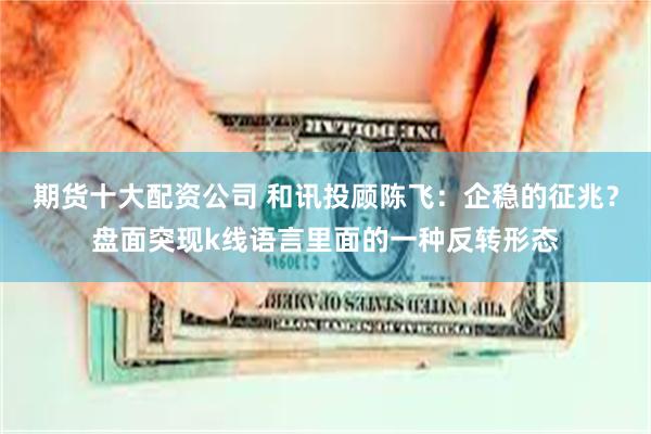 期货十大配资公司 和讯投顾陈飞:企稳的征兆?盘面突现k线语言里面的一种反转形态
