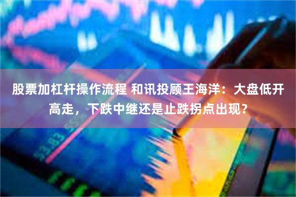 股票加杠杆操作流程 和讯投顾王海洋：大盘低开高走，下跌中继还是止跌拐点出现？