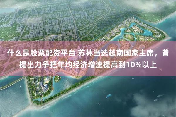 什么是股票配资平台 苏林当选越南国家主席，曾提出力争把年均经济增速提高到10%以上