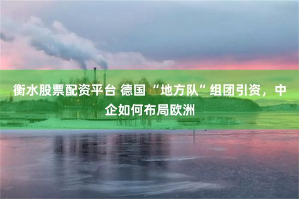 衡水股票配资平台 德国 “地方队”组团引资，中企如何布局欧洲