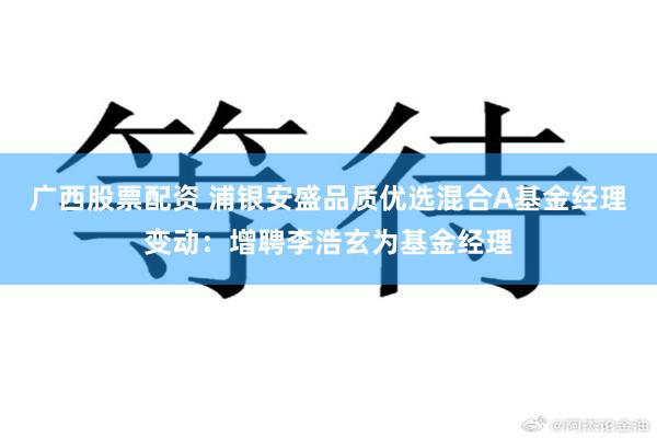 广西股票配资 浦银安盛品质优选混合A基金经理变动：增聘李浩玄为基金经理