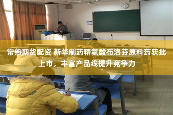 常熟期货配资 新华制药精氨酸布洛芬原料药获批上市，丰富产品线提升竞争力