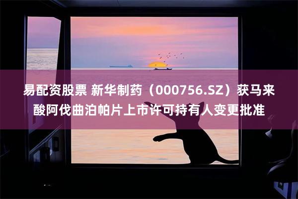 易配资股票 新华制药（000756.SZ）获马来酸阿伐曲泊帕片上市许可持有人变更批准