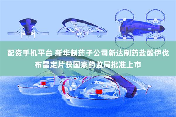 配资手机平台 新华制药子公司新达制药盐酸伊伐布雷定片获国家药监局批准上市