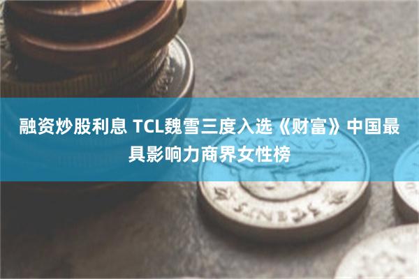 融资炒股利息 TCL魏雪三度入选《财富》中国最具影响力商界女性榜