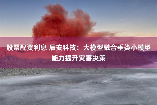 股票配资利息 辰安科技：大模型融合垂类小模型能力提升灾害决策