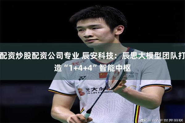 配资炒股配资公司专业 辰安科技：辰思大模型团队打造“1+4+4”智能中枢